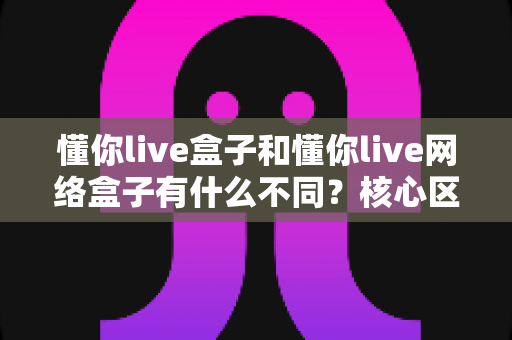 懂你live盒子和懂你live网络盒子有什么不同?核心区别、功能对比与选购建议全解析 懂你live盒子和懂你live网络盒子有什么不同?核心区别、功能对比与选购建议全解析