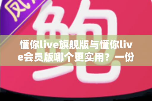 懂你live旗舰版与懂你live会员版哪个更实用？一份说透差异、避开选课陷阱的深度对比指南