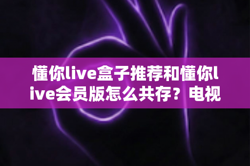 懂你live盒子推荐和懂你live会员版怎么共存?电视盒子选购与双版本安装一站式攻略 懂你live盒子推荐和懂你live会员版怎么共存?电视盒子选购与双版本安装一站式攻略