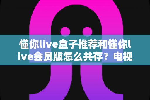 懂你live盒子推荐和懂你live会员版怎么共存?电视盒子选购与双版本安装一站式攻略 懂你live盒子推荐和懂你live会员版怎么共存?电视盒子选购与双版本安装一站式攻略