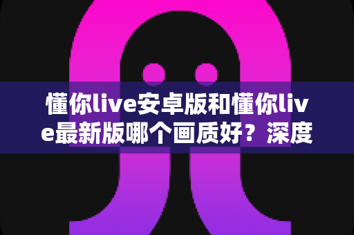 懂你live安卓版和懂你live最新版哪个画质好?深度对比解析帮你选对版本 懂你live安卓版和懂你live最新版哪个画质好?深度对比解析帮你选对版本