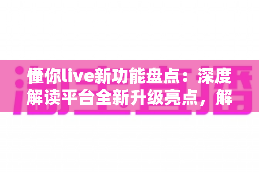 懂你live新功能盘点：深度解读平台全新升级亮点，解锁直播互动新体验