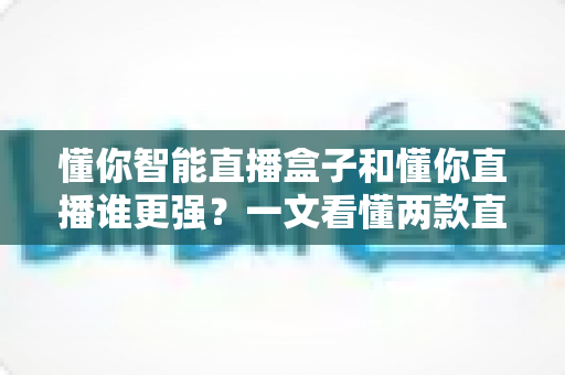 懂你智能直播盒子和懂你直播谁更强？一文看懂两款直播工具的深度对比与选购指南