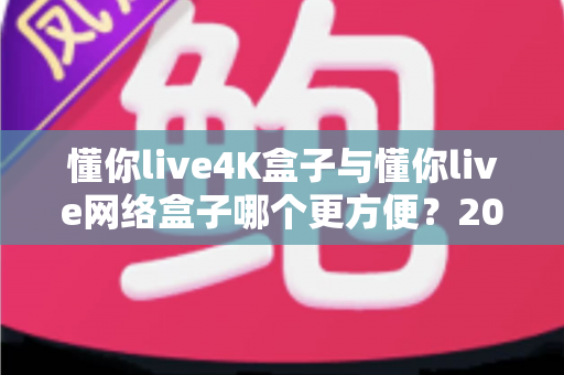 懂你live4K盒子与懂你live网络盒子哪个更方便？2025年最全选购对比指南，看完再买不纠结！