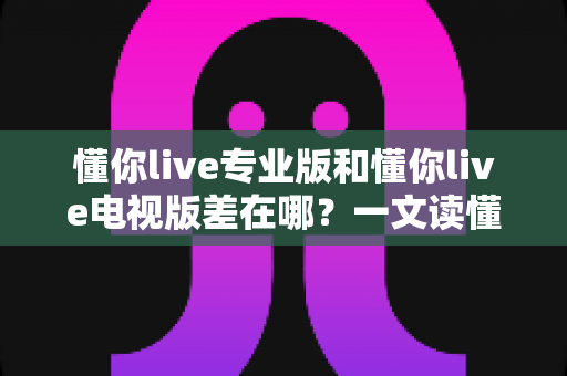 懂你live专业版和懂你live电视版差在哪?一文读懂两大版本核心差异与选购指南 懂你live专业版和懂你live电视版差在哪?一文读懂两大版本核心差异与选购指南