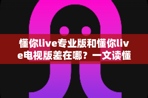 懂你live专业版和懂你live电视版差在哪?一文读懂两大版本核心差异与选购指南 懂你live专业版和懂你live电视版差在哪?一文读懂两大版本核心差异与选购指南