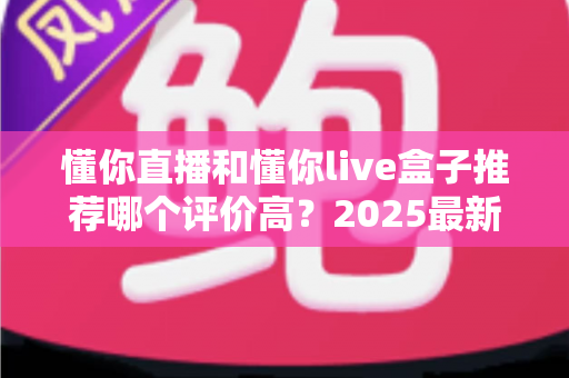 懂你直播和懂你live盒子推荐哪个评价高？2025最新深度对比评测与选购全攻略