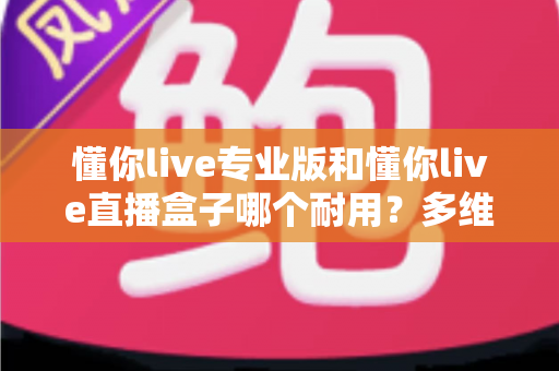 懂你live专业版和懂你live直播盒子哪个耐用?多维度深度对比与选购避坑指南 懂你live专业版和懂你live直播盒子哪个耐用?多维度深度对比与选购避坑指南