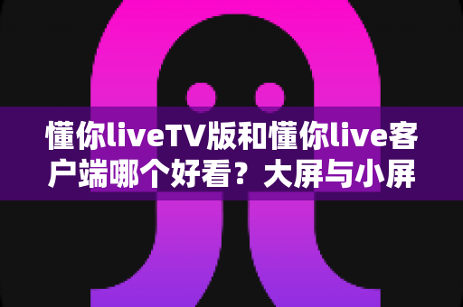 懂你liveTV版和懂你live客户端哪个好看？大屏与小屏观影体验全面对比指南