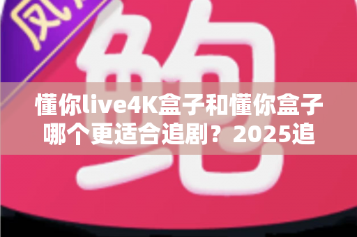 懂你live4K盒子和懂你盒子哪个更适合追剧？2025追剧党选购避坑指南全解析