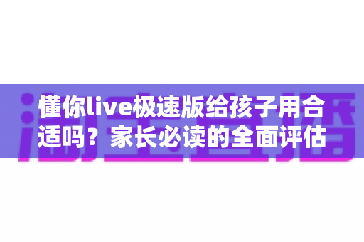 懂你live极速版给孩子用合适吗?家长必读的全面评估与实用管理指南 懂你live极速版给孩子用合适吗?家长必读的全面评估与实用管理指南
