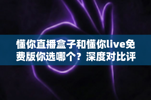 懂你直播盒子和懂你live免费版你选哪个?深度对比评测助你做出明智选择 懂你直播盒子和懂你live免费版你选哪个?深度对比评测助你做出明智选择