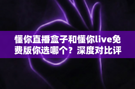 懂你直播盒子和懂你live免费版你选哪个？深度对比评测助你做出明智选择