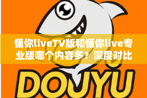 懂你liveTV版和懂你live专业版哪个内容多？深度对比解析，帮你选对版本不踩坑