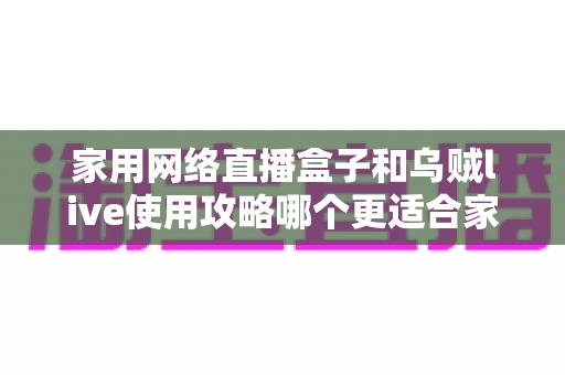 家用网络直播盒子和乌贼live使用攻略哪个更适合家用?一篇看懂的家庭直播设备选购指南 家用网络直播盒子和乌贼live使用攻略哪个更适合家用?一篇看懂的家庭直播设备选购指南