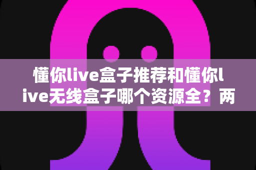 懂你live盒子推荐和懂你live无线盒子哪个资源全？两款盒子的资源与选购深度对比