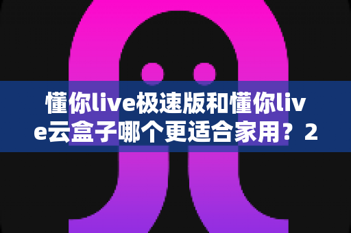 懂你live极速版和懂你live云盒子哪个更适合家用？2024家用电视直播方案全面对比与选购避坑指南