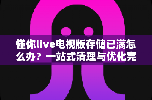 懂你live电视版存储已满怎么办?一站式清理与优化完全指南 懂你live电视版存储已满怎么办?一站式清理与优化完全指南