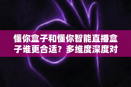 懂你盒子和懂你智能直播盒子谁更合适？多维度深度对比与选购全指南