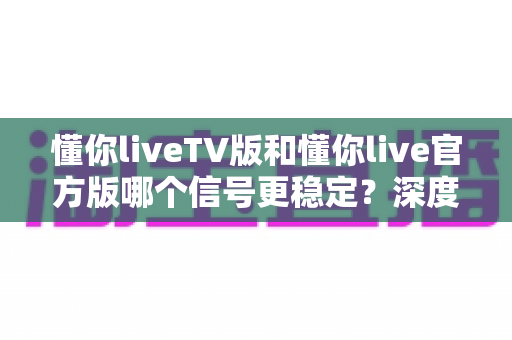 懂你liveTV版和懂你live官方版哪个信号更稳定？深度对比分析与选购指南