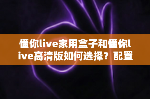 懂你live家用盒子和懂你live高清版如何选择？配置、画质、价格全方位对比，看完不踩坑的选购指南