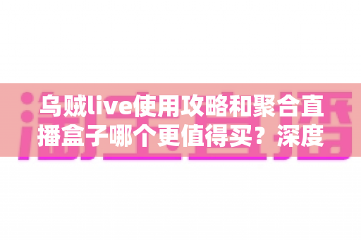 乌贼live使用攻略和聚合直播盒子哪个更值得买？深度评测与避坑选购全指南