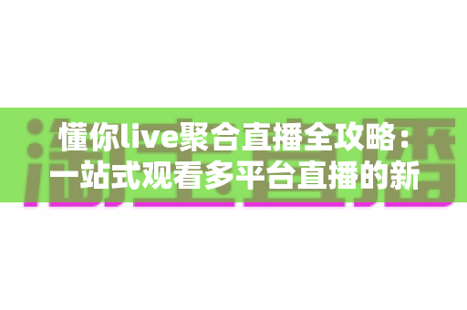 懂你live聚合直播全攻略：一站式观看多平台直播的新手进阶指南