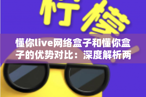 懂你live网络盒子和懂你盒子的优势对比：深度解析两款电视盒子的差异与选购建议