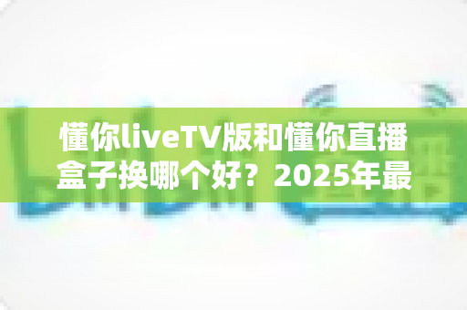 懂你liveTV版和懂你直播盒子换哪个好?2025年最全对比测评与选购避坑指南 懂你liveTV版和懂你直播盒子换哪个好?2025年最全对比测评与选购避坑指南