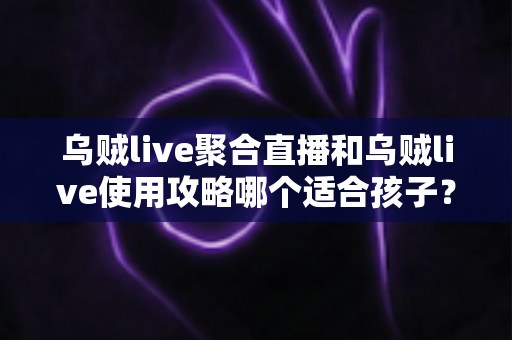 乌贼live聚合直播和乌贼live使用攻略哪个适合孩子?——家长必读的儿童直播应用选择与安全使用指南 乌贼live聚合直播和乌贼live使用攻略哪个适合孩子?——家长必读的儿童直播应用选择与安全使用指南