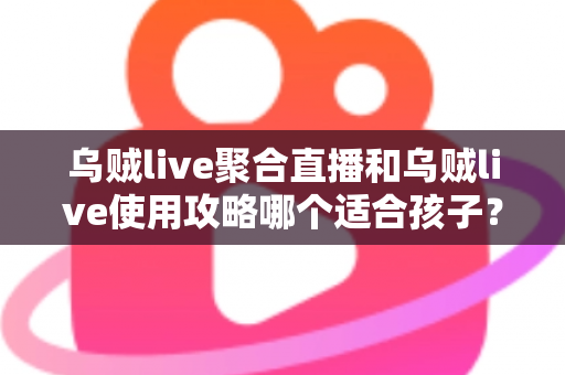 乌贼live聚合直播和乌贼live使用攻略哪个适合孩子？——家长必读的儿童直播应用选择与安全使用指南