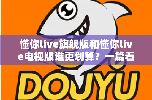 懂你live旗舰版和懂你live电视版谁更划算？一篇看懂差异的省钱选购指南
