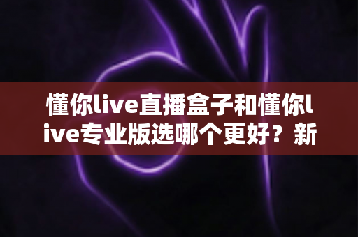 懂你live直播盒子和懂你live专业版选哪个更好？新手到主播的完整选购指南与功能对比