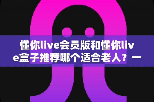 懂你live会员版和懂你live盒子推荐哪个适合老人?一站式深度对比与贴心选购指南 懂你live会员版和懂你live盒子推荐哪个适合老人?一站式深度对比与贴心选购指南