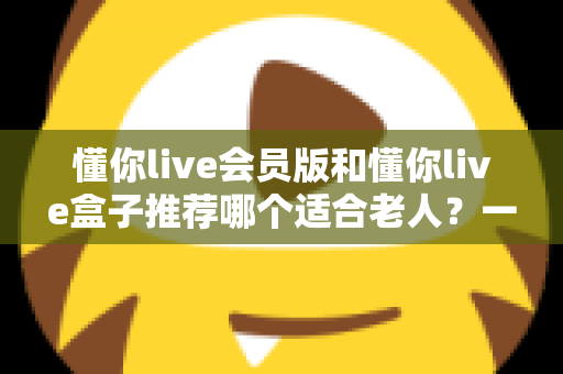 懂你live会员版和懂你live盒子推荐哪个适合老人?一站式深度对比与贴心选购指南 懂你live会员版和懂你live盒子推荐哪个适合老人?一站式深度对比与贴心选购指南