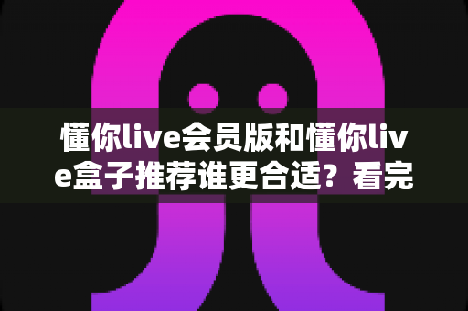 懂你live会员版和懂你live盒子推荐谁更合适？看完这篇对比分析再决定