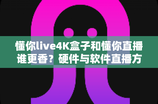懂你live4K盒子和懂你直播谁更香？硬件与软件直播方案终极对比，看完再买不踩坑