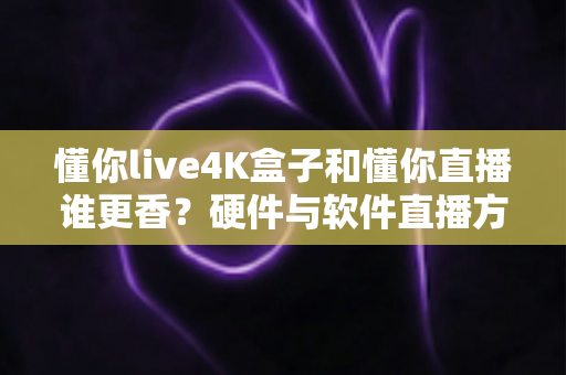 懂你live4K盒子和懂你直播谁更香？硬件与软件直播方案终极对比，看完再买不踩坑