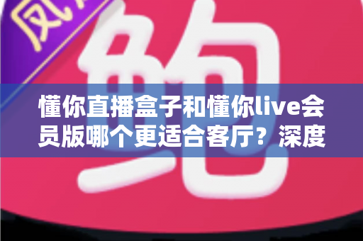 懂你直播盒子和懂你live会员版哪个更适合客厅？深度对比帮你选出最佳客厅观影方案