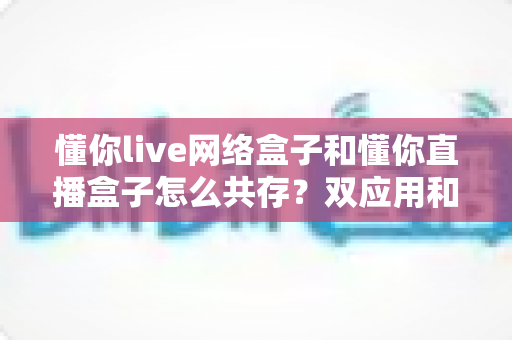 懂你live网络盒子和懂你直播盒子怎么共存?双应用和谐共装与使用全攻略 懂你live网络盒子和懂你直播盒子怎么共存?双应用和谐共装与使用全攻略