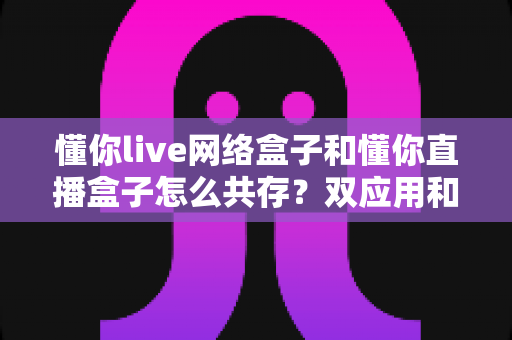 懂你live网络盒子和懂你直播盒子怎么共存?双应用和谐共装与使用全攻略 懂你live网络盒子和懂你直播盒子怎么共存?双应用和谐共装与使用全攻略