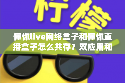 懂你live网络盒子和懂你直播盒子怎么共存?双应用和谐共装与使用全攻略 懂你live网络盒子和懂你直播盒子怎么共存?双应用和谐共装与使用全攻略