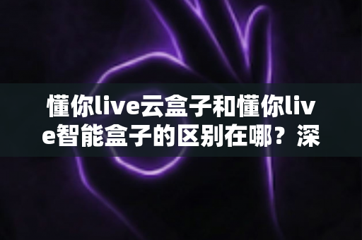 懂你live云盒子和懂你live智能盒子的区别在哪？深度解析两大直播设备的差异与选购指南