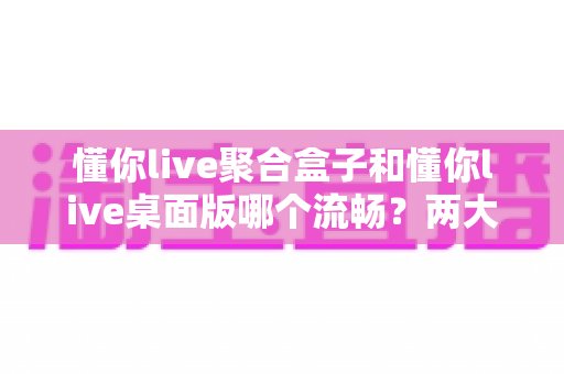 懂你live聚合盒子和懂你live桌面版哪个流畅?两大版本流畅度深度对比与选购全攻略 懂你live聚合盒子和懂你live桌面版哪个流畅?两大版本流畅度深度对比与选购全攻略
