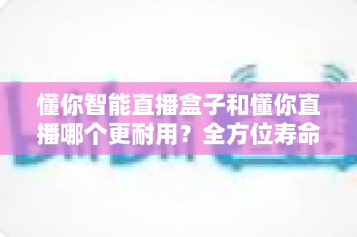 懂你智能直播盒子和懂你直播哪个更耐用?全方位寿命对比与选购避坑指南 懂你智能直播盒子和懂你直播哪个更耐用?全方位寿命对比与选购避坑指南