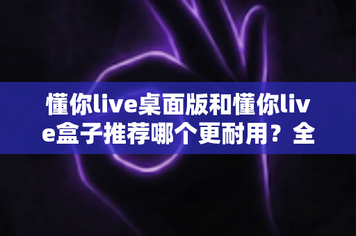 懂你live桌面版和懂你live盒子推荐哪个更耐用？全面解析帮你选出最耐用的直播方案