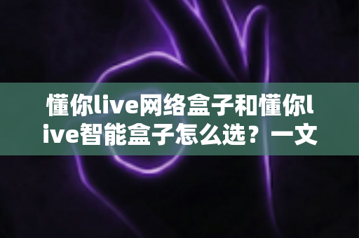 懂你live网络盒子和懂你live智能盒子怎么选？一文读懂选购要点，告别纠结轻松入手
