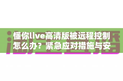 懂你live高清版被远程控制怎么办?紧急应对措施与安全防护全攻略 懂你live高清版被远程控制怎么办?紧急应对措施与安全防护全攻略