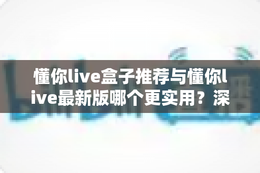 懂你live盒子推荐与懂你live最新版哪个更实用？深度对比测评帮你一步选对