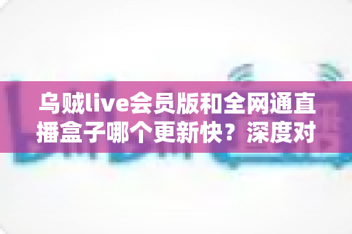 乌贼live会员版和全网通直播盒子哪个更新快？深度对比评测帮你选对直播工具